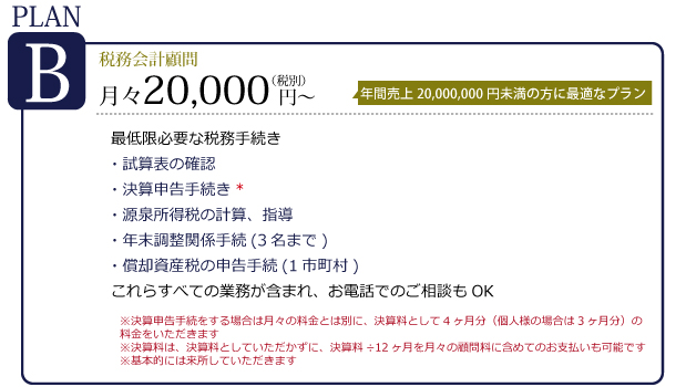 プランB　税務会計顧問　月々18,000円～　年間売上 20,000,000円以上の方に最適なプラン。最低限必要な税務手続き。源泉所得税の指導。年末調整関係手続き（3名まで）。償却資産税の申告手続（1市町村）これらのすべての業務が含まれ、お電話でのご相談もOK