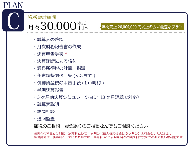 プランC　税務会計顧問　月々30,000円～　年間売上50,000,000円以上の方に最適なプラン。決算申告手続・決算診断による格付け・源泉所得税の計算・年末調整関係手続き（５名まで）償却資産税の申告手続（1市町村）半期決済報告・試算表説明・訪問相談・巡回監査