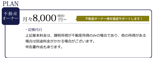 プラン不動産オーナー　月々8,000円～　不動産オーナー様を徹底サポートします！・記帳代行上記基本料金は、課税所得が不動産所得のみの場合であり、他の所得がある場合は別途料金がかかる場合がございます。申告書作成も承ります。