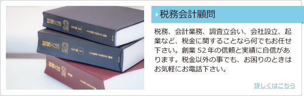 税務会計顧問 税務、会計業務、調査立ち合い、会社設立、起業など、税金に関することなら何でもお任せ下さい。創業51年の信頼と実績に自信があります。税金以外の事でも、お困りのときはお気軽にお電話下さい。