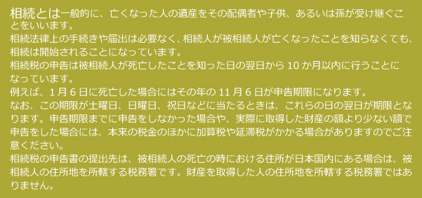 相続とは一般的に、亡くなった人の遺産をその配偶者や子供、あるいは孫が受け継ぐことをいいます。相続法律上の手続きや届出は必要なく、相続人が被相続人が亡くなったことを知らなくても、相続は開始されることになっています。相続とは相続税の申告は被相続人が死亡したことを知った日の翌日から10か月以内に行うことになっています。例えば、1月6日に死亡した場合にはその年の11月6日が申告期限になります。なお、この期限が土曜日、日曜日、祝日などに当たるときは、これらの日の翌日が期限となります。申告期限までに申告をしなかった場合や、実際に取得した財産の額より少ない額で申告をした場合には、本来の税金のほかに加算税や延滞税がかかる場合がありますのでご注意ください。相続税の申告書の提出先は、被相続人の死亡の時における住所が日本国内にある場合は、被相続人の住所地を所轄する税務署です。財産を取得した人の住所地を所轄する税務署ではありません。