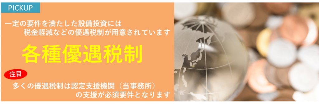 一定の要件を満たした設備投資には税金軽減などの優遇税制が用意されています　各種優遇税制