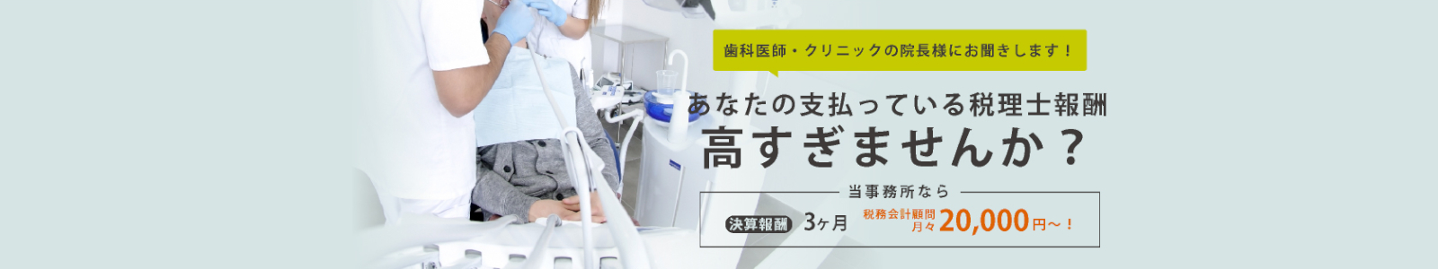 歯科医師・クリニックの院長様にお聞きします ! あなたが支払っている税理士報酬高すぎませんか？ 当事務所なら決算 3ヵ月 税務会計顧問月々 20,000 ～!