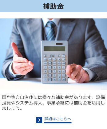 補助金　国や地方自治体には様々な補助金があります。設備投資やシステム導入、事業承継には補助金を活用しましょう。