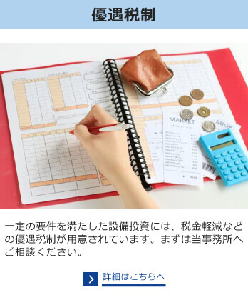 優遇税制　一定の要件を満たした設備投資には、税金軽減などの優遇税制が用意されています。まずは当事務所へご相談ください。