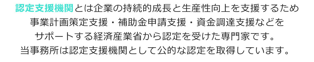 認定支援機関とは企業の持続的成長と生産性向上を支援するため事業計画策定支援・補助金申請支援・資金調達支援などをサポートする経済産業省から認定を受けた専門家です。