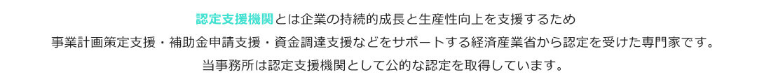 認定支援機関とは企業の持続的成長と生産性向上を支援するため事業計画策定支援・補助金申請支援・資金調達支援などをサポートする経済産業省から認定を受けた専門家です。