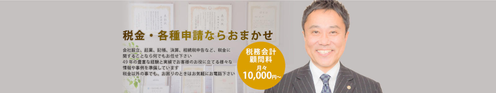 税金・各種申請ならおまかせ 会社設立、起業、記帳、決算、相続税申告など、税金に関することなら何でもお任せ下さい 49 年の豊富な経験と実績でお客様のお役に立てる様々な情報や事例を準備しています 税金以外の事でも、お困りのときはお気軽にお電話下さい 税務会計顧問料月々 10.000円～